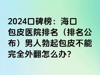 2024口碑榜：海口包皮医院排名（排名公布）男人勃起包皮不能完全外翻怎么办？