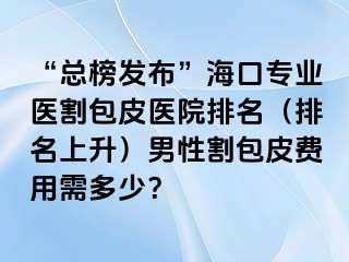 “总榜发布”海口专业医割包皮医院排名（排名上升）男性割包皮费用需多少？